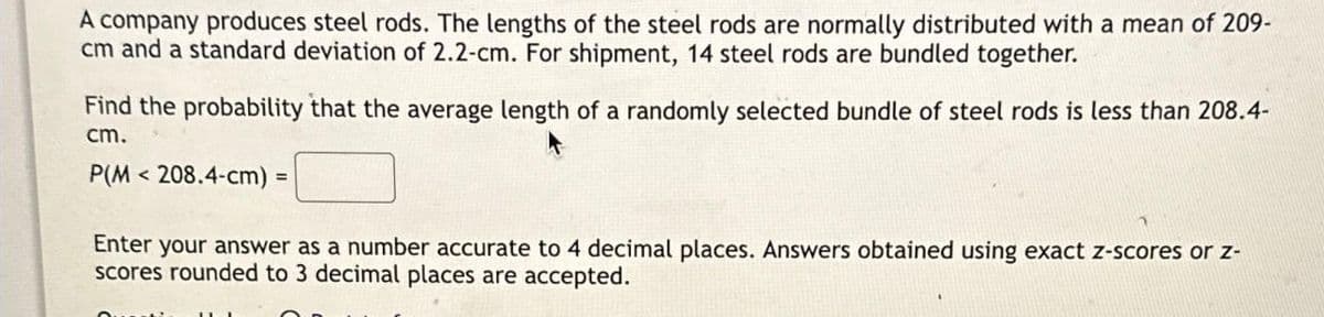 A company produces steel rods. The lengths of the steel rods are normally distributed with a mean of 209-
cm and a standard deviation of 2.2-cm. For shipment, 14 steel rods are bundled together.
Find the probability that the average length of a randomly selected bundle of steel rods is less than 208.4-
cm.
P(M 208.4-cm) =
<
Enter your answer as a number accurate to 4 decimal places. Answers obtained using exact z-scores or z-
scores rounded to 3 decimal places are accepted.