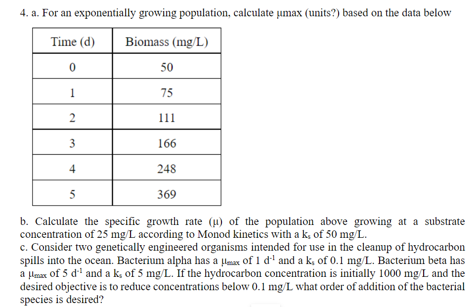 4. a. For an exponentially growing population, calculate umax (units?) based on the data below
Time (d)
Biomass (mg/L)
0
1
2
75
111
166
248
369
b. Calculate the specific growth rate (µ) of the population above growing at a substrate
concentration of 25 mg/L according to Monod kinetics with a ks of 50 mg/L.
c. Consider two genetically engineered organisms intended for use in the cleanup of hydrocarbon
spills into the ocean. Bacterium alpha has a µmax of 1 d'¹ and a ks of 0.1 mg/L. Bacterium beta has
a μmax of 5 d ¹ and a k, of 5 mg/L. If the hydrocarbon concentration is initially 1000 mg/L and the
desired objective is to reduce concentrations below 0.1 mg/L what order of addition of the bacterial
species is desired?
3
50
4
5