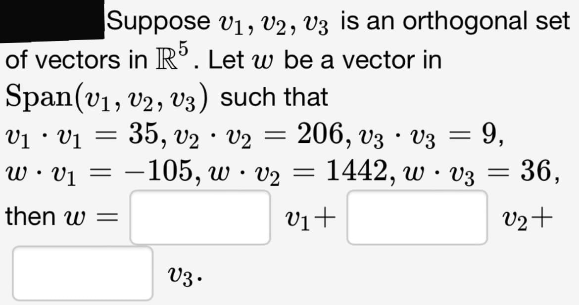 Suppose V1, V2, V3 is an orthogonal set
of vectors in R5. Let w be a vector in
Span(v₁, V2, V3) such that
V₁ • V₁ =
35, V2 V2
w v₁ = -105, w · v₂ = 1442, w ·
then w =
v₁+
●
V3.
●
=
206, v3 · V3 = 9,
V3 = 36,
V3
V2+