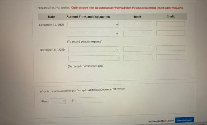 Prepare all journal entries. (Credit account titles are automatically indented when the amount is entered. Do not indent manually)
Account Titles and Explanation
Date
December 31, 2020
December 31, 2020
(To record pension expense)
Plan's
(To record contributions paid)
What is the amount of the plan's surplus/deficit at December 31, 2020?
Debit
Credit
Attempts: 0 of 1 used
Submit Amwer