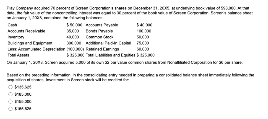 Play Company acquired 70 percent of Screen Corporation's shares on December 31, 20X5, at underlying book value of $98,000. At that
date, the fair value of the noncontrolling interest was equal to 30 percent of the book value of Screen Corporation. Screen's balance sheet
on January 1, 20X8, contained the following balances:
Cash
Accounts Receivable
Inventory
Buildings and Equipment
300,000
Less: Accumulated Depreciation (100,000) Retained Earnings
Total Assets
$50,000
35,000
40,000
Accounts Payable
Bonds Payable
Common Stock
Additional Paid-In Capital
O $135,625.
O $185,000.
$ 325,000 Total Liabilities and Equities $ 325,000
On January 1, 20X8, Screen acquired 5,000 of its own $2 par value common shares from Nonaffiliated Corporation for $6 per share.
$155,000.
O $165,625.
$ 40,000
100,000
50,000
75,000
60,000
Based on the preceding information, in the consolidating entry needed in preparing a consolidated balance sheet immediately following the
acquisition of shares, Investment in Screen stock will be credited for: