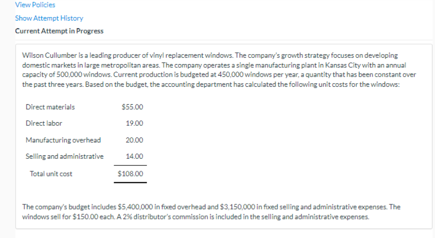 View Policies
Show Attempt History
Current Attempt in Progress
Wilson Cullumber is a leading producer of vinyl replacement windows. The company's growth strategy focuses on developing
domestic markets in large metropolitan areas. The company operates a single manufacturing plant in Kansas City with an annual
capacity of 500,000 windows. Current production is budgeted at 450,000 windows per year, a quantity that has been constant over
the past three years. Based on the budget, the accounting department has calculated the following unit costs for the windows:
Direct materials
Direct labor
Manufacturing overhead
Selling and administrative
Total unit cost
$55.00
19.00
20.00
14.00
$108.00
The company's budget includes $5,400,000 in fixed overhead and $3,150,000 in fixed selling and administrative expenses. The
windows sell for $150.00 each. A 2% distributor's commission is included in the selling and administrative expenses.