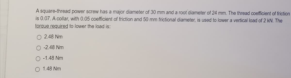 A square-thread power screw has a major diameter of 30 mm and a root diameter of 24 mm. The thread coefficient of friction
is 0.07. A collar, with 0.05 coefficient of friction and 50 mm frictional diameter, is used to lower a vertical load of 2 kN. The
torque required to lower the load is:
O 2.48 Nm
O -2.48 Nm
O -1.48 Nm
1.48 Nm
