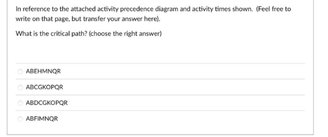 In reference to the attached activity precedence diagram and activity times shown. (Feel free to
write on that page, but transfer your answer here).
What is the critical path? (choose the right answer)
АВЕНMNQR
O ABCGKOPQR
O ABDCGKOPQR
ABFIMNQR
