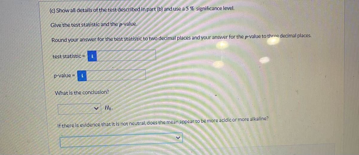 (c) Show all details of the test described in part (b) and use a 5 % significance level.
Give the test statistic and the p-value.
Round your answer for the test statistic to two decimal places and your answer for the p-value to three decimal places.
test statistic=1
p-value = 1
What is the conclusion?
✓ Ho.
If there is evidence that it is not neutral, does the mean appear to be more acidic or more alkaline?