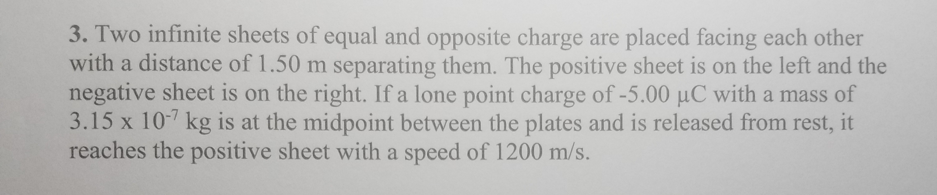 3. Two infinite sheets of equal and opposite charge are placed facing each other
with a distance of 1.50 m separating them. The positive sheet is on the left and the
negative sheet is on the right. If a lone point charge of -5.00 µC with a mass of
3.15 x 10- kg is at the midpoint between the plates and is released from rest, it
reaches the positive sheet with a speed of 1200 m/s.
