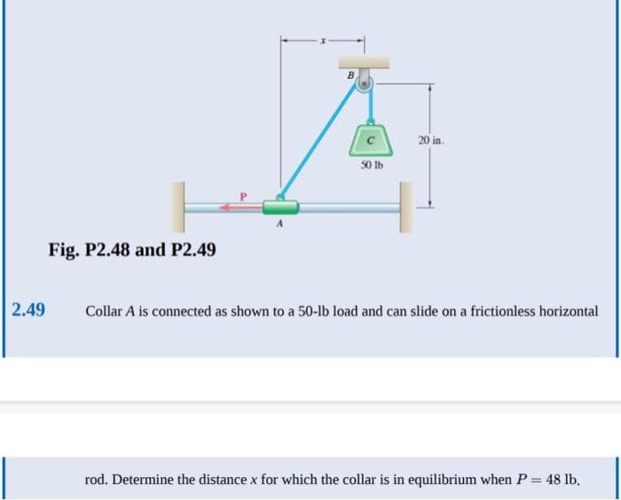 2.49
Fig. P2.48 and P2.49
B
50 lb
20 in.
Collar A is connected as shown to a 50-lb load and can slide on a frictionless horizontal
rod. Determine the distance x for which the collar is in equilibrium when P = 48 lb.