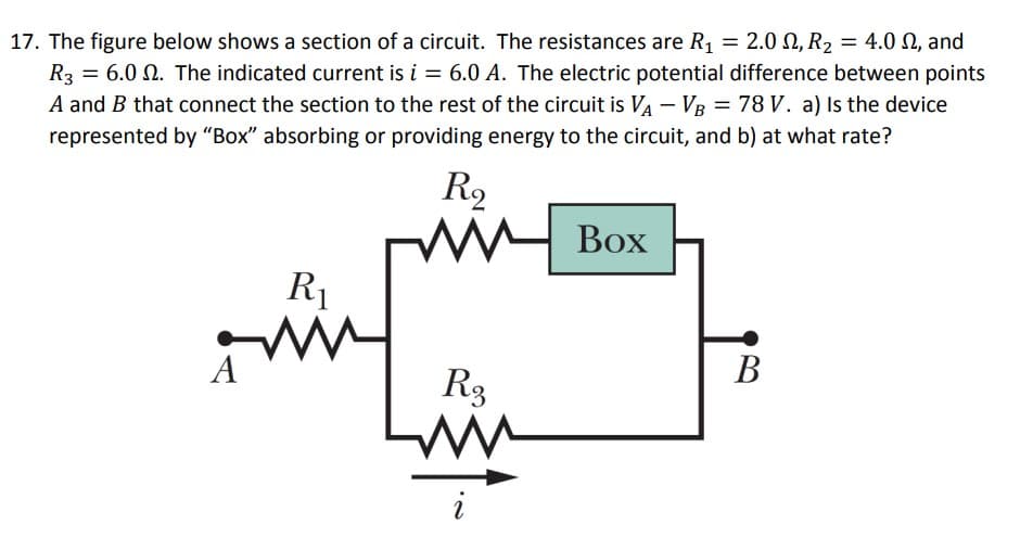17. The figure below shows a section of a circuit. The resistances are R₁ = 2.0, R₂
2.0,
R3 = 6.0 2. The indicated current is i = 6.0 A. The electric potential difference between points
A and B that connect the section to the rest of the circuit is VA - VB = 78 V. a) Is the device
represented by "Box" absorbing or providing energy to the circuit, and b) at what rate?
A
R₁
W
R₂
m
R3
ww
i
Box
R₂ = 4.0 , and
B