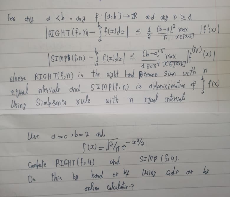 For ohy
• ohy f: [d₂b] → IR and ony n ≥ 1
RIGHT (f. n)-f(x)d₂ ) ≤ / (6-0) ² max 15 (20)
1
=
n
d
a <b
d
| SIMPO (fin) - f(x)dx |
(b-a) 5
180n4 XETaby
max
where RIGHT(fin) is the right hand Riemann sum with n
equal intervale and SIMP(f. n) is approximation of Ĵ f(x)
Using Simpson's rule
with
n equal intervals
Ще
Use α=0,b=2 ohol,
=
f(x) = √5 / € - 2²/
and
hand or by
online calculator?
Compute RIGHT (4)
this by
(iv)
If (V) (x) |
SIMP (₂4).
Using code or
by