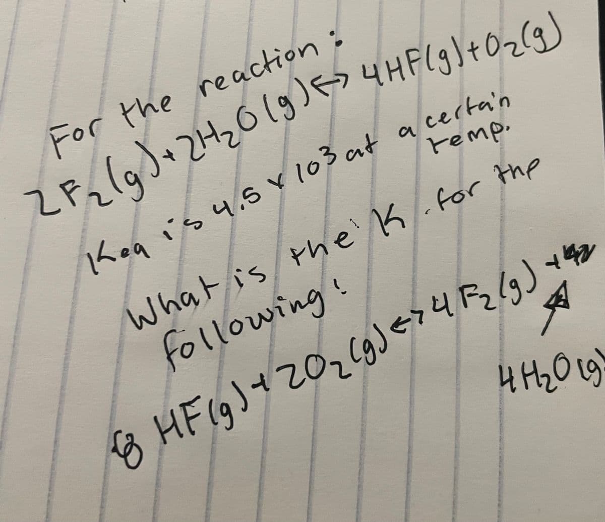 For the reaction :
ZF₂ (g) + 2H₂O(g) <> 4HF(g) + O₂(g)
temp.
Keg is 4.5 x 103 at a certain
ea
к
What is the K. for the
following!
8 HF (g) + 2 O ₂ (g) < > 4 F₂ (g) +42
41 ₂0 19