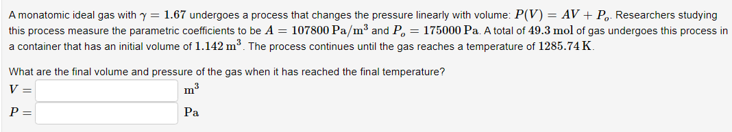 A monatomic ideal gas with y = 1.67 undergoes a process that changes the pressure linearly with volume: P(V) = AV + Po. Researchers studying
this process measure the parametric coefficients to be A = 107800 Pa/m³ and P = 175000 Pa. A total of 49.3 mol of gas undergoes this process in
a container that has an initial volume of 1.142 m³. The process continues until the gas reaches a temperature of 1285.74 K.
What are the final volume and pressure of the gas when it has reached the final temperature?
V =
P =
m³
Pa