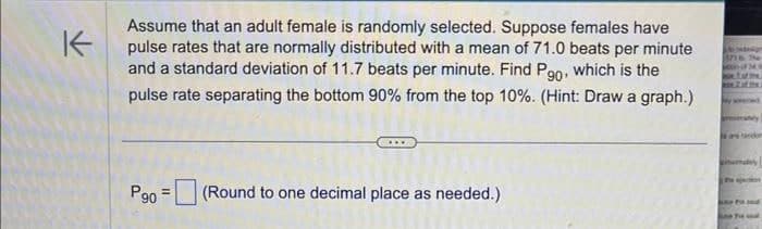K
Assume that an adult female is randomly selected. Suppose females have
pulse rates that are normally distributed with a mean of 71.0 beats per minute
and a standard deviation of 11.7 beats per minute. Find Pg0, which is the
pulse rate separating the bottom 90% from the top 10%. (Hint: Draw a graph.)
Pg0
= (Round to one decimal place as needed.)