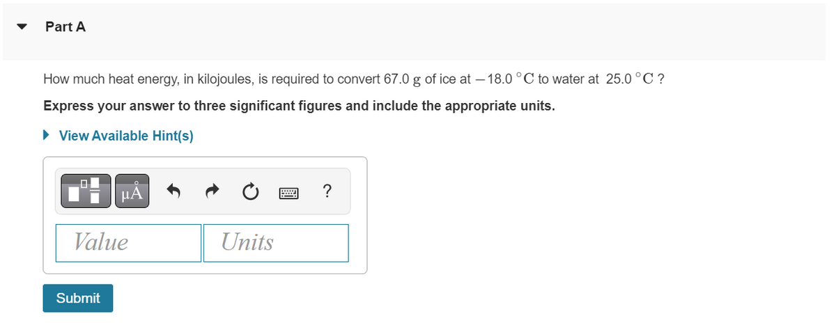 Part A
How much heat energy, in kilojoules, is required to convert 67.0 g of ice at -18.0 °C to water at 25.0 °C ?
Express your answer to three significant figures and include the appropriate units.
► View Available Hint(s)
μA
Value
Submit
Units
?