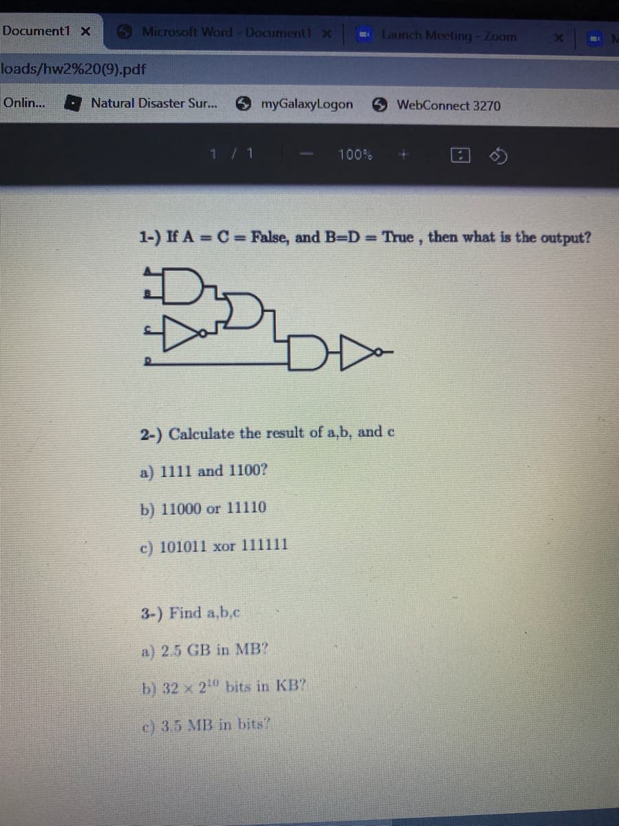 Documenti X
Microsoft Word - Documentl x
Launch Meeting-Zoom
loads/hw2%20(9).pdf
Onlin..
Natural Disaster Sur...
myGalaxyLogon
WebConnect 3270
1 / 1
100%
1-) If A = C= False, and B-D = True , then what is the output?
%3D
DD
2-) Calculate the result of a,b, and c
a) 1111 and 1100?
b) 11000 or 11110
c) 101011 xor 111111
3-) Find a,b.c
a) 2.5 GB in MB?
b) 32 x 2 bits in KB?
c) 3.5 MB in bits?
