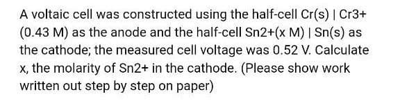 A voltaic cell was constructed using the half-cell Cr(s) | Cr3+
(0.43 M) as the anode and the half-cell Sn2+(x M) | Sn(s) as
the cathode; the measured cell voltage was 0.52 V. Calculate
x, the molarity of Sn2+ in the cathode. (Please show work
written out step by step on paper)
