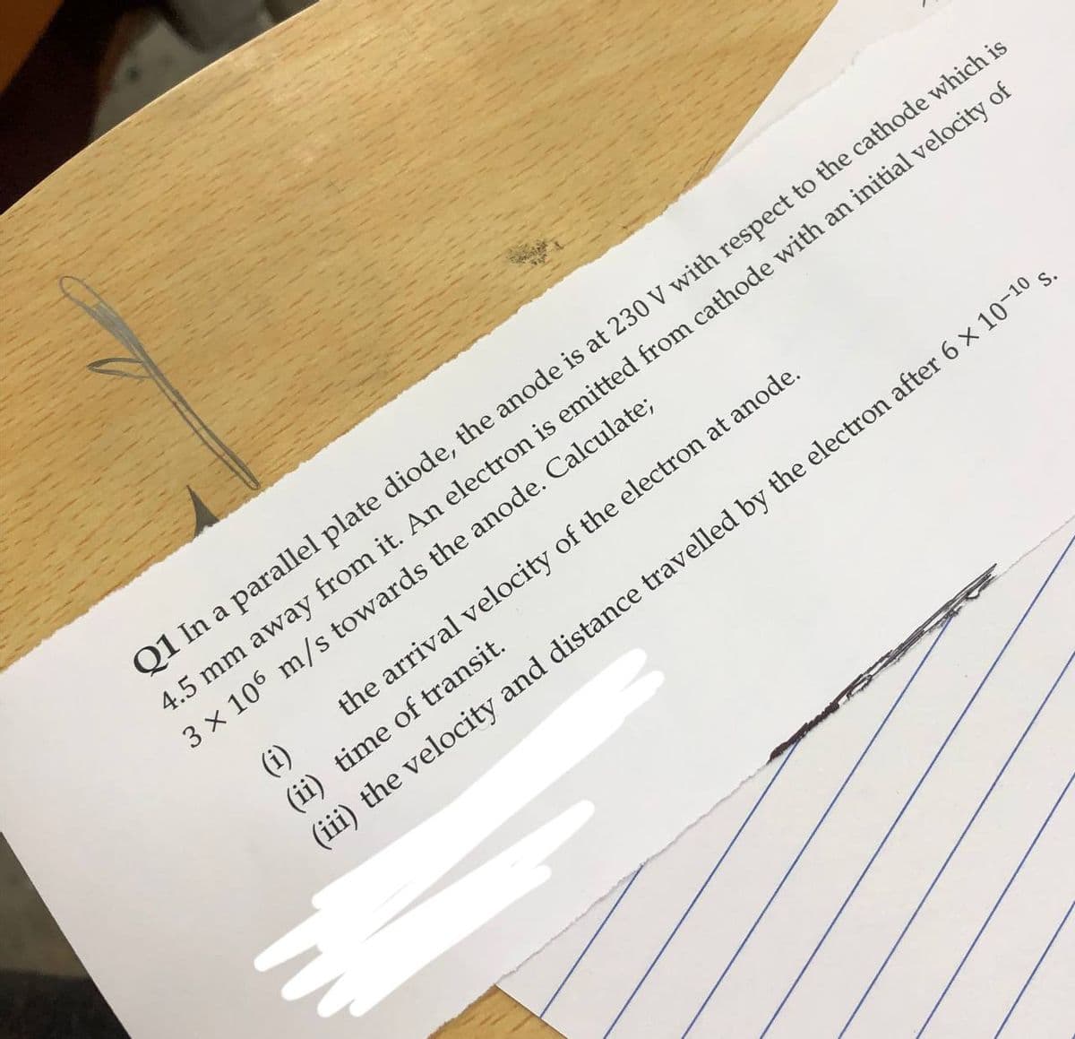 Q1 In a parallel plate diode, the anode is at 230 V with respect to the cathode which is
4.5 mm away from it. An electron is emitted from cathode with an initial velocity of
3 x 106 m/s towards the anode. Calculate;
(i)
the arrival velocity of the electron at anode.
(ii) time of transit.
(iii) the velocity and distance travelled by the electron after 6 x 10-10 s.
