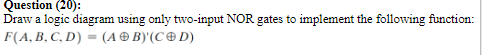 Question (20):
Draw a logic diagram using only two-input NOR gates to implement the following function:
F(A, B, C, D) = (A® B)'(C ® D)
