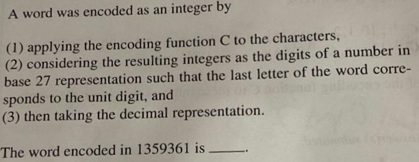 A word was encoded as an integer by
(1) applying the encoding function C to the characters,
(2) considering the resulting integers as the digits of a number in
base 27 representation such that the last letter of the word corre-
sponds to the unit digit, and
(3) then taking the decimal representation.
The word encoded in 1359361 is
