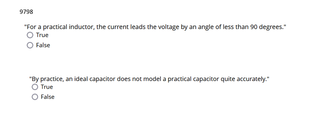 9798
"For a practical inductor, the current leads the voltage by an angle of less than 90 degrees."
True
False
"By practice, an ideal capacitor does not model a practical capacitor quite accurately."
True
False
