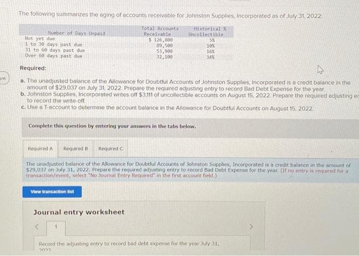 11
The following summarizes the aging of accounts receivable for Johnston Supplies, Incorporated as of July 31, 2022
Total Accounts
Receivable
$ 126,800
89,500
53,900
32,100
Number of Days Unpaid
Not yet due
1 to 30 days past due
31 to 60 days past duel
Over 60 days past due
Required:
a. The unadjusted balance of the Allowance for Doubtful Accounts of Johnston Supplies, Incorporated is a credit balance in the
amount of $29,037 on July 31, 2022. Prepare the required adjusting entry to record Bad Debt Expense for the year.
b. Johnston Supplies, Incorporated writes off $3,111 of uncollectible accounts on August 15, 2022. Prepare the required adjusting en
to record the write-off
c. Use a T-account to determine the account balance in the Allowance for Doubtful Accounts on August 15, 2022
Complete this question by entering your answers in the tabs below.
Historical
Uncollectible
View transaction list
Required A Required B Required C
The unadjusted balance of the Allowance for Doubtful Accounts of Johnston Supplies, Incorporated is a credit balance in the amount of
$29,037 on July 31, 2022, Prepare the required adjusting entry to record Bad Debt Expense for the year. (If no entry is required for a
transaction/event, select "No Journal Entry Required" in the first account field.)
Journal entry worksheet
5%
10%
16%
34%
1
Record the adjusting entry to record bad debt expense for the year July 31,
2022