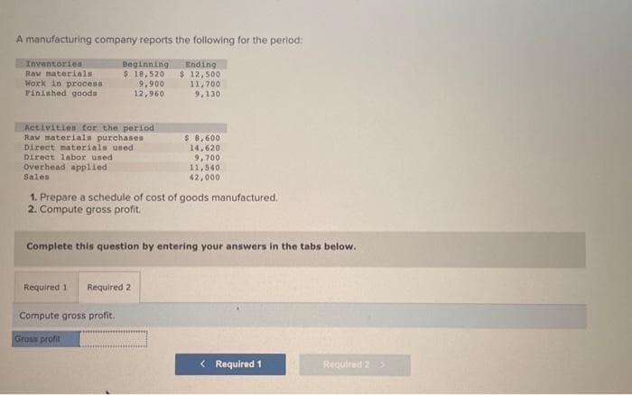 A manufacturing company reports the following for the period:
Inventories
Raw materials
Work in process
Finished goods
Beginning
$ 18,520
9,900
12,960
Activities for the period
Raw materials purchases
Direct materials used i
Direct labor used
Overhead applied
Sales
Ending
$ 12,500
11,700
9,130
Required 1 Required 2
Compute gross profit.
Gross profit
$ 8,600
14,620
9,700
11,540
42,000
1. Prepare a schedule of cost of goods manufactured.
2. Compute gross profit.
Complete this question by entering your answers in the tabs below.
< Required 1
Required 2 >