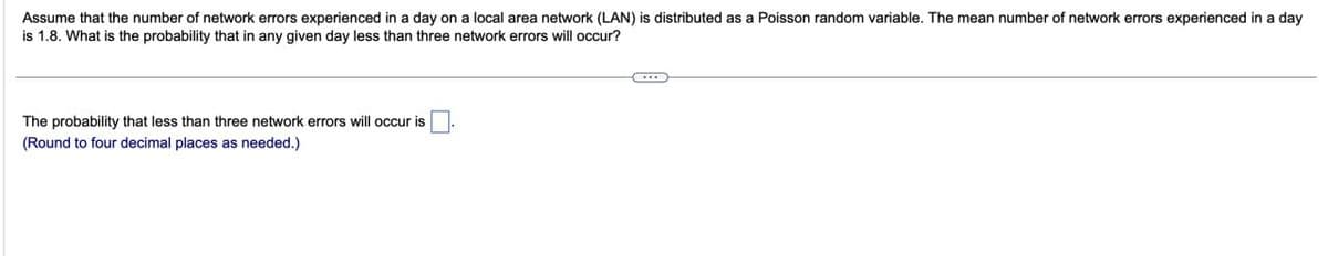 Assume that the number of network errors experienced in a day on a local area network (LAN) is distributed as a Poisson random variable. The mean number of network errors experienced in a day
is 1.8. What is the probability that in any given day less than three network errors will occur?
The probability that less than three network errors will occur is
(Round to four decimal places as needed.)