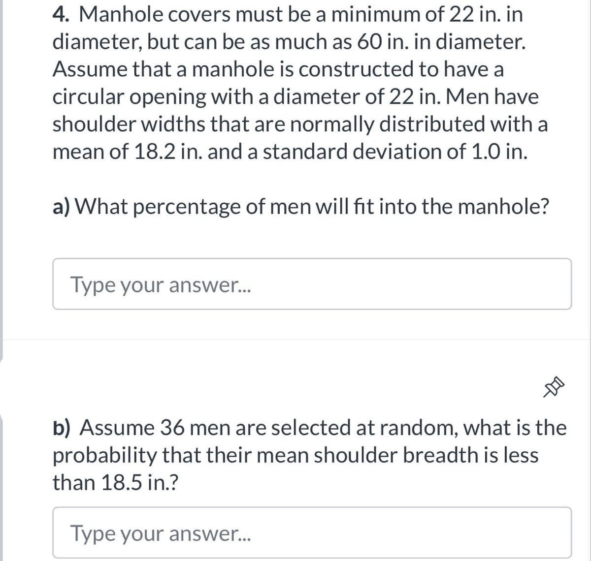 4. Manhole covers must be a minimum of 22 in. in
diameter, but can be as much as 60 in. in diameter.
Assume that a manhole is constructed to have a
circular opening with a diameter of 22 in. Men have
shoulder widths that are normally distributed with a
mean of 18.2 in. and a standard deviation of 1.0 in.
a) What percentage of men will fit into the manhole?
Type your answer...
D
b) Assume 36 men are selected at random, what is the
probability that their mean shoulder breadth is less
than 18.5 in.?
Type your answer...