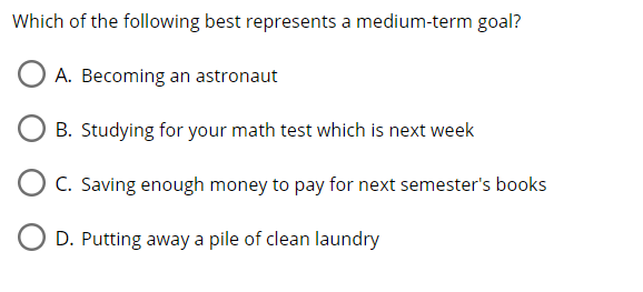 Which of the following best represents a medium-term goal?
A. Becoming an astronaut
B. Studying for your math test which is next week
C. Saving enough money to pay for next semester's books
D. Putting away a pile of clean laundry
