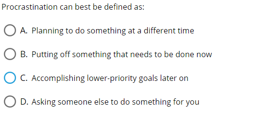 Procrastination can best be defined as:
A. Planning to do something at a different time
B. Putting off something that needs to be done now
C. Accomplishing lower-priority goals later on
D. Asking someone else to do something for you
