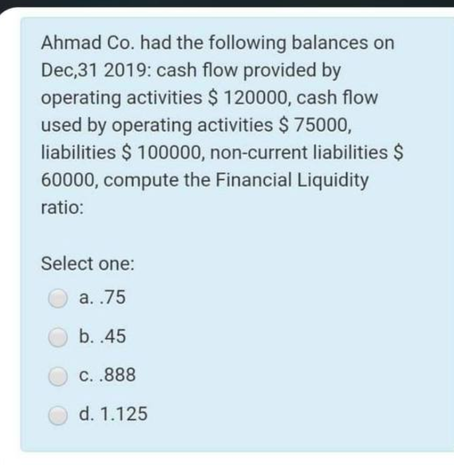 Ahmad Co. had the following balances on
Dec,31 2019: cash flow provided by
operating activities $ 120000, cash flow
used by operating activities $ 75000,
liabilities $ 100000, non-current liabilities $
60000, compute the Financial Liquidity
ratio:
Select one:
a..75
b..45
C..888
d. 1.125
