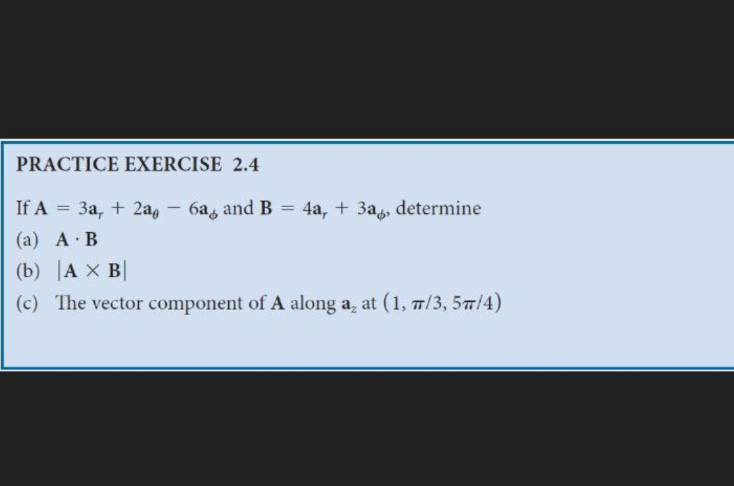 PRACTICE EXERCISE 2.4
If A = 3a, + 2a - 6a, and B = 4a, + 3a, determine
(a) A B
(b) A X B
(c) The vector component of A along a₂ at (1, 7/3, 5π/4)