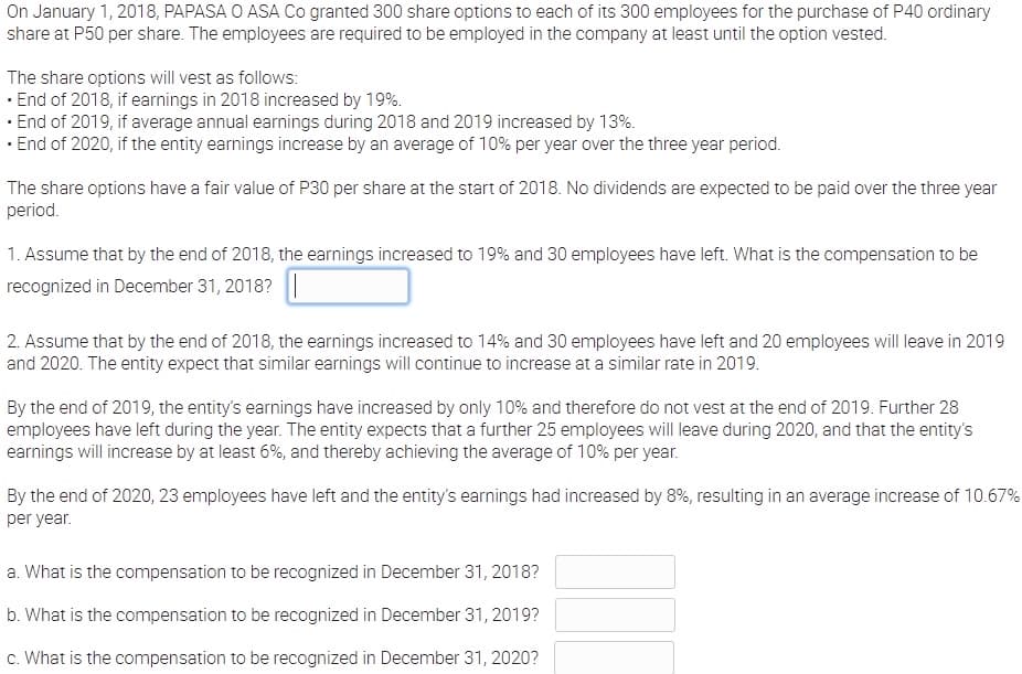 On January 1, 2018, PAPASA O ASA Co granted 300 share options to each of its 300 employees for the purchase of P40 ordinary
share at P50 per share. The employees are required to be employed in the company at least until the option vested.
The share options will vest as follows:
· End of 2018, if earnings in 2018 increased by 19%.
· End of 2019, if average annual earnings during 2018 and 2019 increased by 13%.
· End of 2020, if the entity earnings increase by an average of 10% per year over the three year period.
The share options have a fair value of P30 per share at the start of 2018. No dividends are expected to be paid over the three year
period.
1. Assume that by the end of 2018, the earnings increased to 19% and 30 employees have left. What is the compensation to be
recognized in December 31, 2018?
2. Assume that by the end of 2018, the earnings increased to 14% and 30 employees have left and 20 employees will leave in 2019
and 2020. The entity expect that similar earnings will continue to increase at a similar rate in 2019.
By the end of 2019, the entity's earnings have increased by only 10% and therefore do not vest at the end of 2019. Further 28
employees have left during the year. The entity expects that a further 25 employees will leave during 2020, and that the entity's
earnings will increase by at least 6%, and thereby achieving the average of 10% per year.
By the end of 2020, 23 employees have left and the entity's earnings had increased by 8%, resulting in an average increase of 10.67%
per year.
a. What is the compensation to be recognized in December 31, 2018?
b. What is the compensation to be recognized in December 31, 2019?
c. What is the compensation to be recognized in December 31, 2020?
