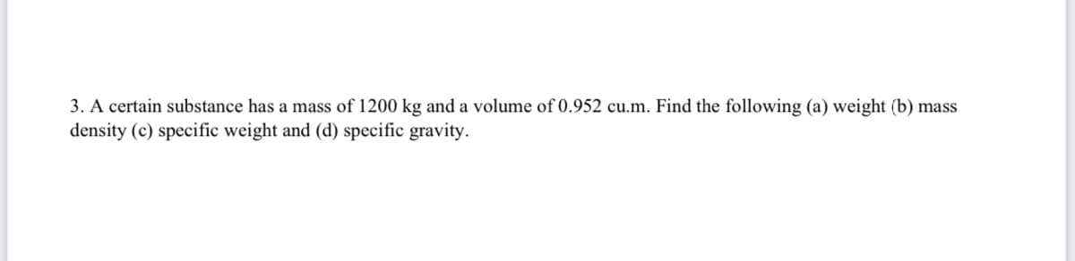 3. A certain substance has a mass of 1200 kg and a volume of 0.952 cu.m. Find the following (a) weight (b) mass
density (c) specific weight and (d) specific gravity.
