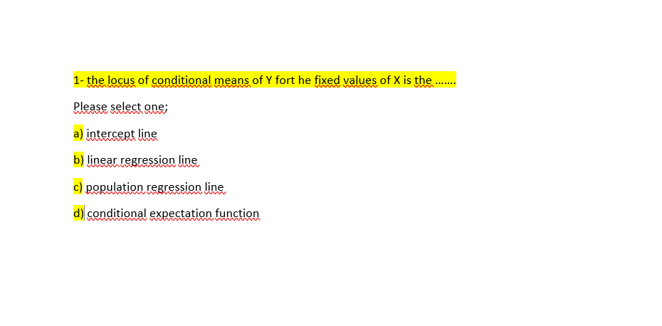 1- the locus of conditional means of Y fort he fixed values of X is the.
Please select one;
a) intercept line
b) linear regression line
c) population regression line
d) conditional expectation function
m
