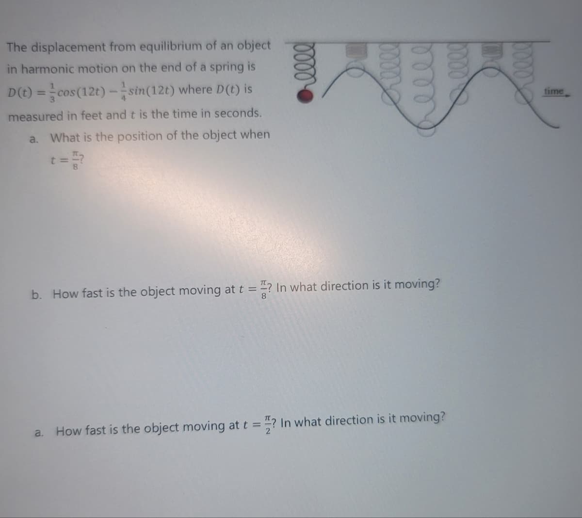 The displacement from equilibrium of an object
in harmonic motion on the end of a spring is
D(t) = cos(12t)-sin(12t) where D(t) is
measured in feet and t is the time in seconds.
a. What is the position of the object when
t=
b. How fast is the object moving at t =
=? In what direction is it moving?
a. How fast is the object moving at t =
=? In what direction is it moving?
time