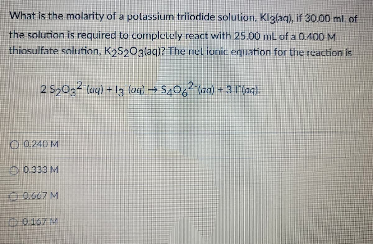 What is the molarity of a potassium triiodide solution, Kl3(aq), if 30.00 mL of
the solution is required to completely react with 25.00 mL of a 0.400 M
thiosulfate solution, K2S2O3(aq)? The net ionic equation for the reaction is
2 S2032 (aq) + 13 (aq) → S4062 (aq) + 31 (aq).
O 0.240 M
0.333 M
0.667 M
0.167 M