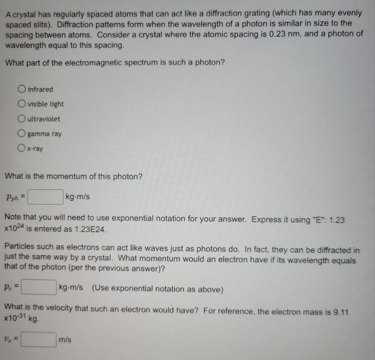 A crystal has regularly spaced atoms that can act like a diffraction grating (which has many evenly
spaced slits). Diffraction patterns form when the wavelength of a photon is similar in size to the
spacing between atoms. Consider a crystal where the atomic spacing is 0.23 nm, and a photon of
wavelength equal to this spacing.
What part of the electromagnetic spectrum is such a photon?
O infrared
Ovisible light
O ultraviolet
Ox-ray
gamma ray
What is the momentum of this photon?
Pph =
kg-m/s
Note that you will need to use exponential notation for your answer. Express it using "E": 1.23
x1024 is entered as 1.23E24.
Particles such as electrons can act like waves just as photons do. In fact, they can be diffracted in
just the same way by a crystal. What momentum would an electron have if its wavelength equals
that of the photon (per the previous answer)?
kg-m/s (Use exponential notation as above)
What is the velocity that such an electron would have? For reference, the electron mass is 9.11
x10-31 kg.
Pe=
Ve=
m/s