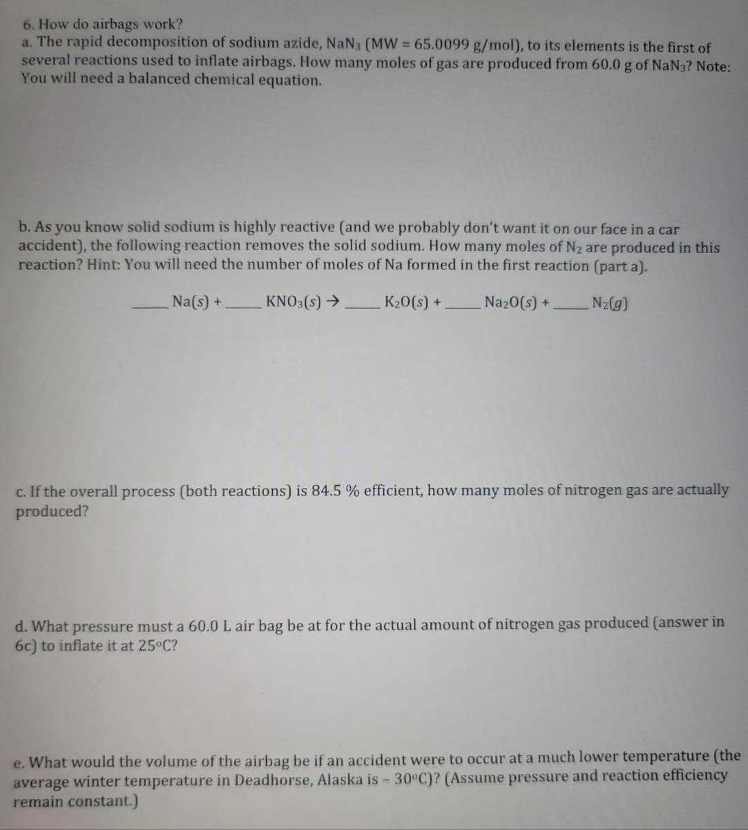6. How do airbags work?
a. The rapid decomposition of sodium azide, NaN3 (MW = 65.0099 g/mol), to its elements is the first of
several reactions used to inflate airbags. How many moles of gas are produced from 60.0 g of NaN3? Note:
You will need a balanced chemical equation.
b. As you know solid sodium is highly reactive (and we probably don't want it on our face in a car
accident), the following reaction removes the solid sodium. How many moles of N₂ are produced in this
reaction? Hint: You will need the number of moles of Na formed in the first reaction (part a).
Na(s) + KNO3(s) → K₂O(s) +
Na₂O(s) +
N₂(g)
c. If the overall process (both reactions) is 84.5 % efficient, how many moles of nitrogen gas are actually
produced?
d. What pressure must a 60.0 L air bag be at for the actual amount of nitrogen gas produced (answer in
6c) to inflate it at 25°C?
e. What would the volume of the airbag be if an accident were to occur at a much lower temperature (the
average winter temperature in Deadhorse, Alaska is - 30°C)? (Assume pressure and reaction efficiency
remain constant.)