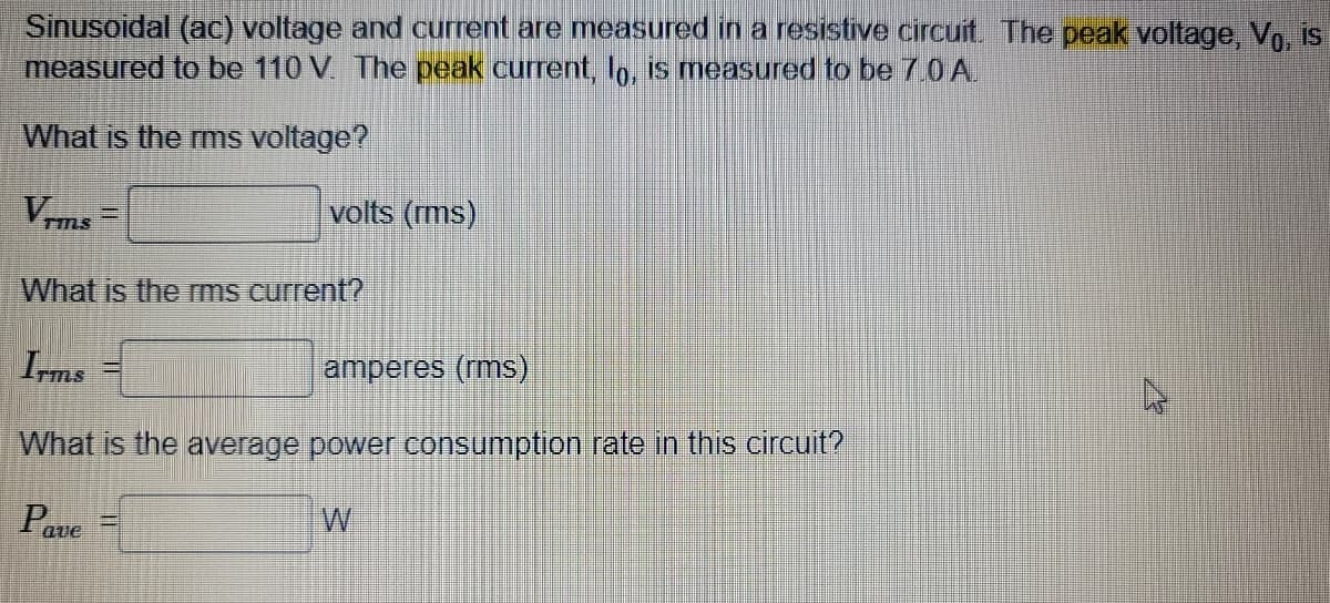 Sinusoidal (ac) voltage and current are measured in a resistive circuit. The peak voltage, Vė, is
measured to be 110 V. The peak current, lō, is measured to be 7.0 A.
What is the rms voltage?
Vrms
volts (rms)
What is the rms current?
Irms
amperes (rms)
What is the average power consumption rate in this circuit?
Pave
W
