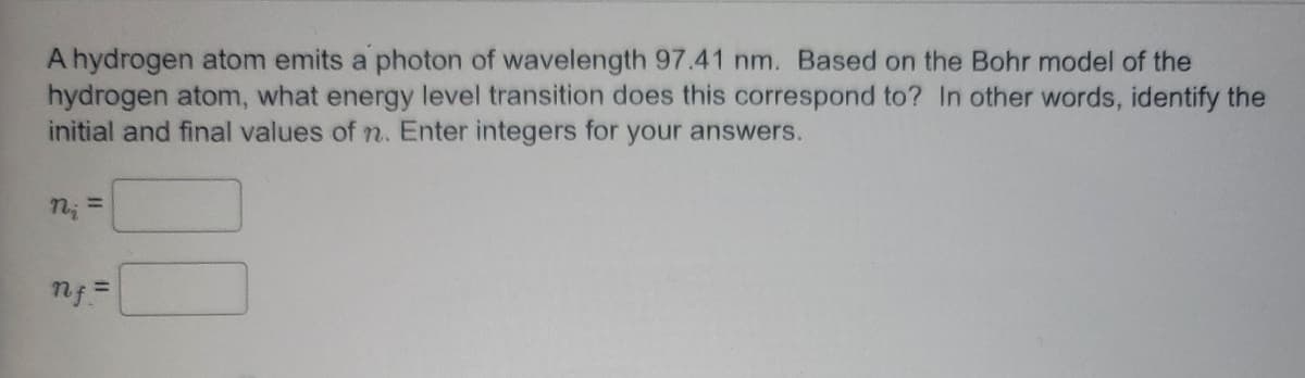 A hydrogen atom emits a photon of wavelength 97.41 nm. Based on the Bohr model of the
hydrogen atom, what energy level transition does this correspond to? In other words, identify the
initial and final values of n. Enter integers for your answers.
n₂ =
nf =