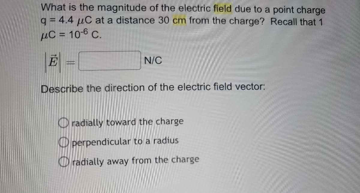 What is the magnitude of the electric field due to a point charge
q= 4.4 μC at a distance 30 cm from the charge? Recall that 1
μC = 10-6 C.
|E| = [
Ε=
Describe the direction of the electric field vector:
N/C
radially toward the charge
perpendicular to a radius
radially away from the charge