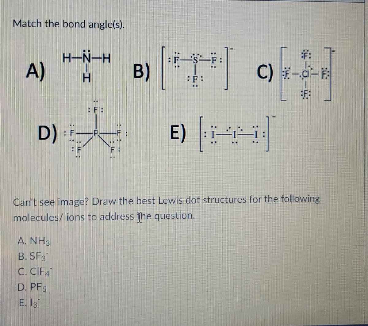 Match the bond angle(s).
A)
D)
****]
B)
[K]
A. NH3
B. SF3
C. CIF4
D. PF
E. 13
H-N-H
H
: F:
::.
C) F-C-E
Can't see image? Draw the best Lewis dot structures for the following
molecules/ions to address the question.