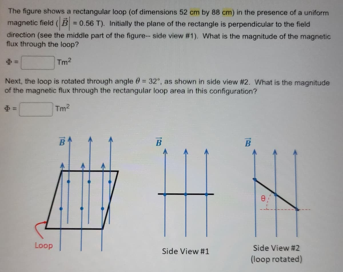 The figure shows a rectangular loop (of dimensions 52 cm by 88 cm) in the presence of a uniform
magnetic field (B=0.56 T). Initially the plane of the rectangle is perpendicular to the field
direction (see the middle part of the figure-- side view #1). What is the magnitude of the magnetic
flux through the loop?
Tm²
Next, the loop is rotated through angle = 32°, as shown in side view #2. What is the magnitude
of the magnetic flux through the rectangular loop area in this configuration?
Tm²
Loop
B
B
Side View #1
TRO
B
Side View #2
(loop rotated)