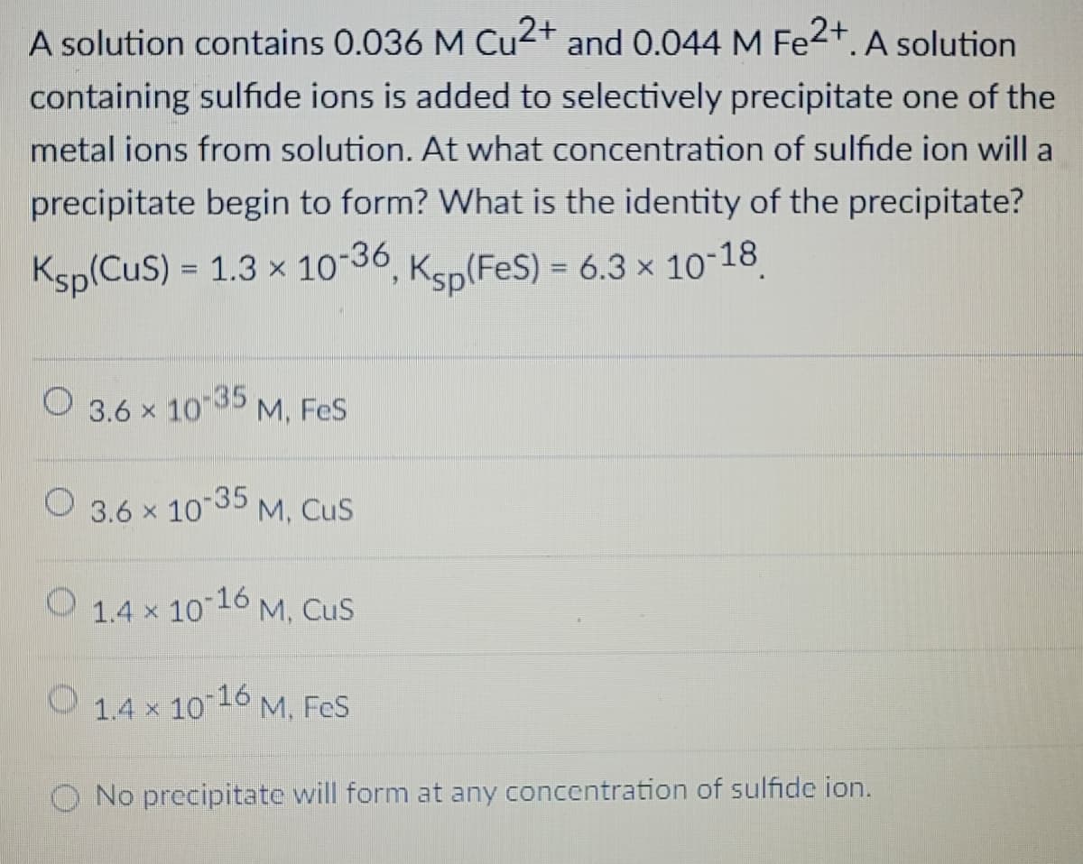 A solution contains 0.036 M Cu2+ and 0.044 M Fe2+. A solution
containing sulfide ions is added to selectively precipitate one of the
metal ions from solution. At what concentration of sulfide ion will a
precipitate begin to form? What is the identity of the precipitate?
Ksp(CuS) = 1.3 × 10-36, Ksp(FES) = 6.3 × 10-18
==
3.6 × 10-35
M, FeS
3.6 x 10-35
M, CuS
1.4 x
10-16
M, CUS
1.4 × 10-16 M. FeS
No precipitate will form at any concentration of sulfide ion.