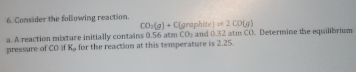 6. Consider the following reaction.
CO₂(g) + C(graphite) = 2 CO(g)
a. A reaction mixture initially contains 0.56 atm CO₂ and 0.32 atm CO. Determine the equilibrium
pressure of CO if Kp for the reaction at this temperature is 2.25.