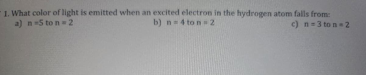 1. What color of light is emitted when an excited electron in the hydrogen atom falls from:
a) n =5 to n = 2
c) n = 3 to n = 2
b) n = 4 to n = 2