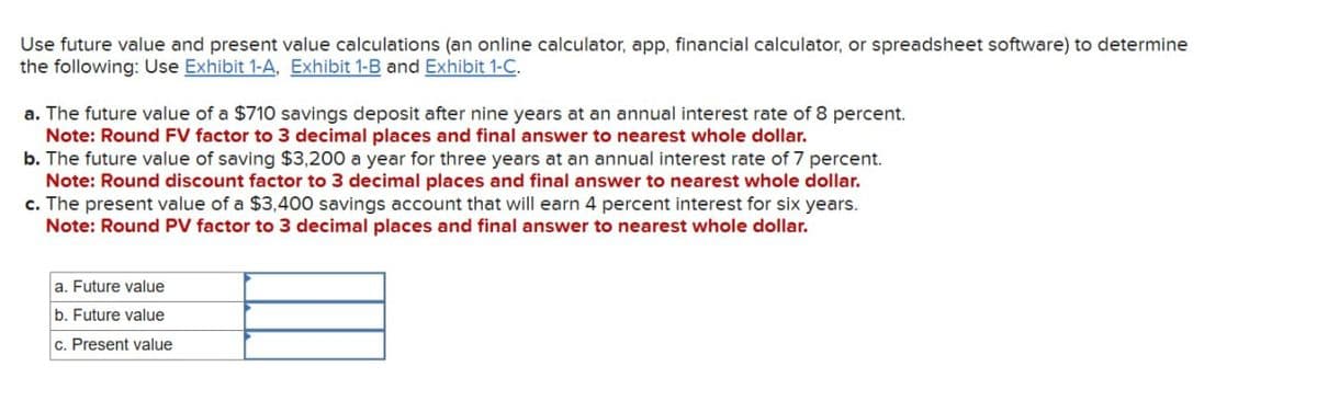 Use future value and present value calculations (an online calculator, app, financial calculator, or spreadsheet software) to determine
the following: Use Exhibit 1-A, Exhibit 1-B and Exhibit 1-C.
a. The future value of a $710 savings deposit after nine years at an annual interest rate of 8 percent.
Note: Round FV factor to 3 decimal places and final answer to nearest whole dollar.
b. The future value of saving $3,200 a year for three years at an annual interest rate of 7 percent.
Note: Round discount factor to 3 decimal places and final answer to nearest whole dollar.
c. The present value of a $3,400 savings account that will earn 4 percent interest for six years.
Note: Round PV factor to 3 decimal places and final answer to nearest whole dollar.
a. Future value
b. Future value
c. Present value