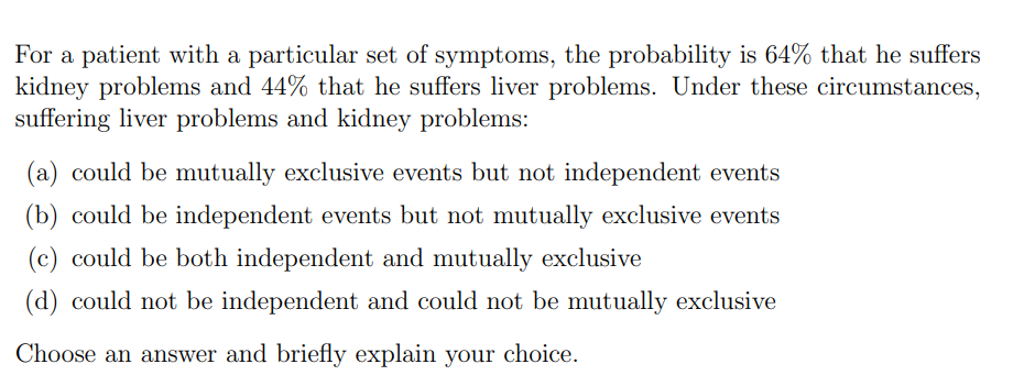For a patient with a particular set of symptoms, the probability is 64% that he suffers
kidney problems and 44% that he suffers liver problems. Under these circumstances,
suffering liver problems and kidney problems:
(a) could be mutually exclusive events but not independent events
(b) could be independent events but not mutually exclusive events
(c) could be both independent and mutually exclusive
(d) could not be independent and could not be mutually exclusive
Choose an answer and briefly explain your choice.