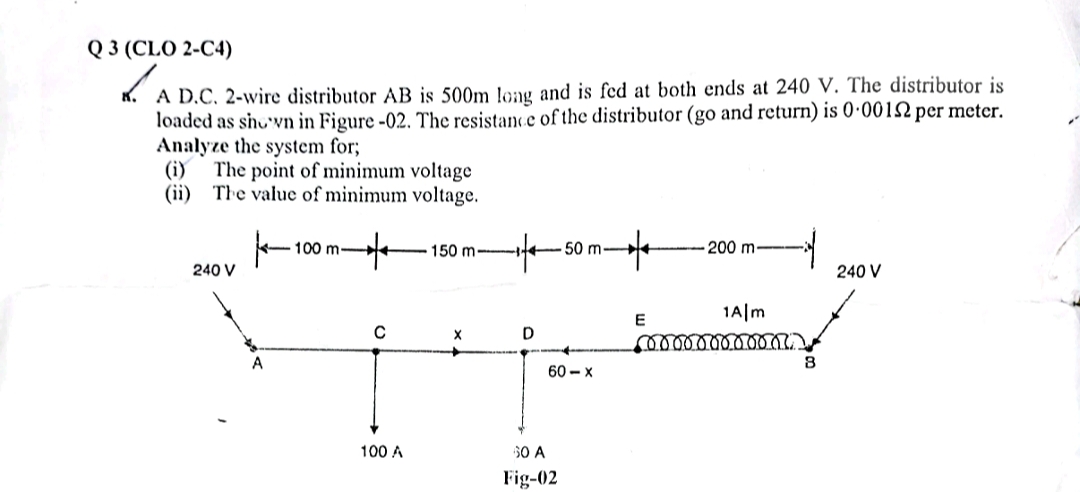 Q 3 (CLO 2-C4)
✓ A D.C. 2-wire distributor AB is 500m long and is fed at both ends at 240 V. The distributor is
loaded as shown in Figure -02. The resistance of the distributor (go and return) is 0·0012 per meter.
Analyze the system for;
(i)
The point of minimum voltage
(ii) The value of minimum voltage.
100 m-
150 m-1-4-50 m-
200 m
240 V
240 V
E
1Alm
с
X
D
60-x
100 A
60 A
Fig-02
60000000000
B