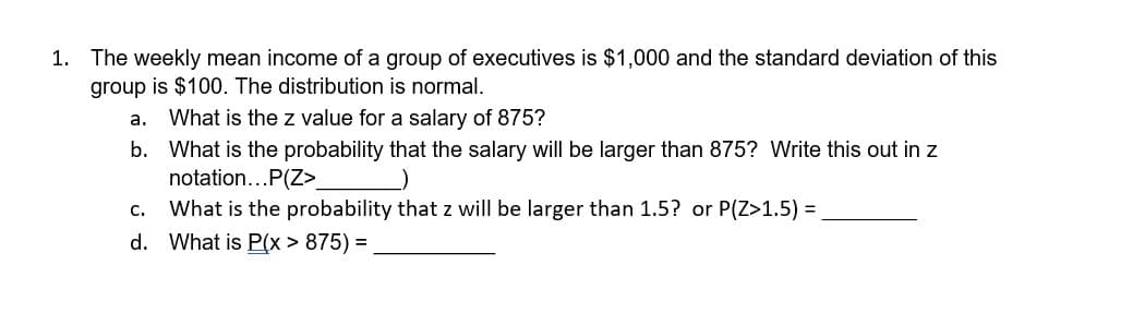1. The weekly mean income of a group of executives is $1,000 and the standard deviation of this
group is $100. The distribution is normal.
a. What is the z value for a salary of 875?
b. What is the probability that the salary will be larger than 875? Write this out in z
notation...P(Z>_
C.
What is the probability that z will be larger than 1.5? or P(Z>1.5) = .
d. What is P(x > 875) =